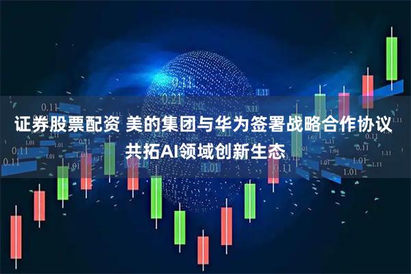 证券股票配资 美的集团与华为签署战略合作协议 共拓AI领域创新生态