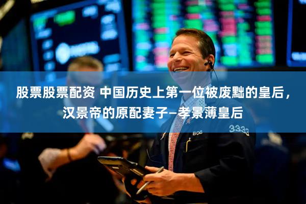 股票股票配资 中国历史上第一位被废黜的皇后，汉景帝的原配妻子—孝景薄皇后