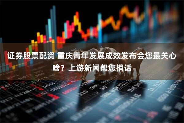 证券股票配资 重庆青年发展成效发布会您最关心啥？上游新闻帮您捎话