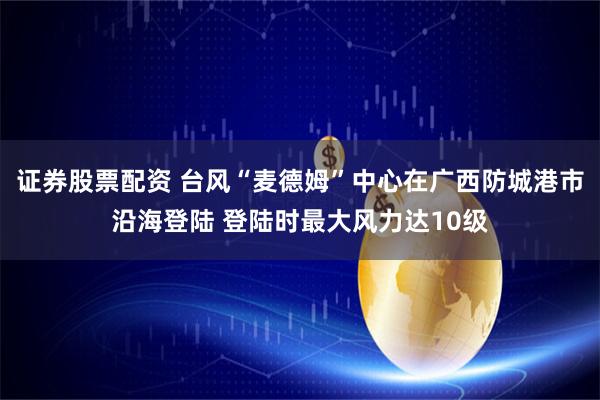 证券股票配资 台风“麦德姆”中心在广西防城港市沿海登陆 登陆时最大风力达10级