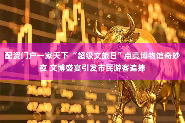 配资门户一家天下 “超级文旅日”点亮博物馆奇妙夜 文博盛宴引发市民游客追捧