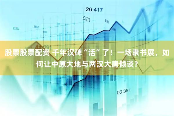股票股票配资 千年汉碑“活”了！一场隶书展，如何让中原大地与两汉大唐倾谈？