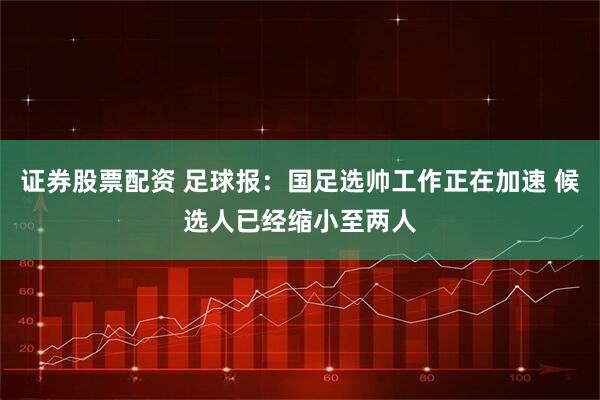 证券股票配资 足球报：国足选帅工作正在加速 候选人已经缩小至两人