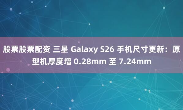 股票股票配资 三星 Galaxy S26 手机尺寸更新：原型机厚度增 0.28mm 至 7.24mm