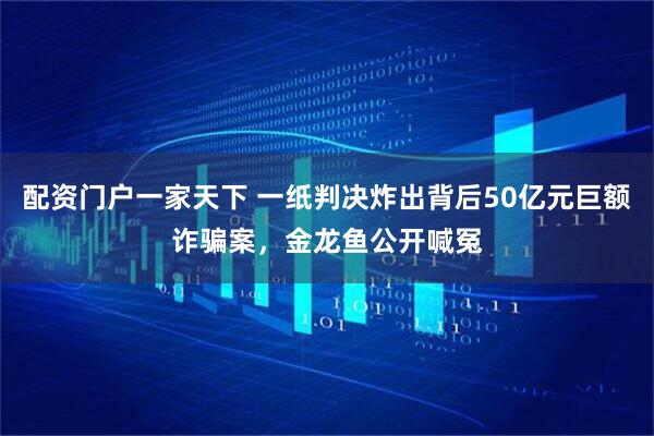 配资门户一家天下 一纸判决炸出背后50亿元巨额诈骗案，金龙鱼公开喊冤