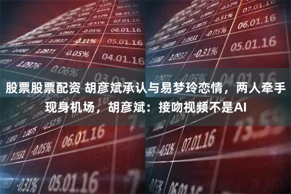 股票股票配资 胡彦斌承认与易梦玲恋情，两人牵手现身机场，胡彦斌：接吻视频不是AI