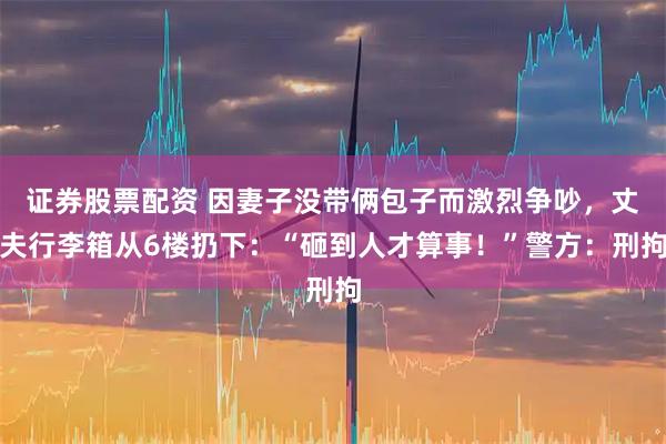 证券股票配资 因妻子没带俩包子而激烈争吵，丈夫行李箱从6楼扔下：“砸到人才算事！”警方：刑拘