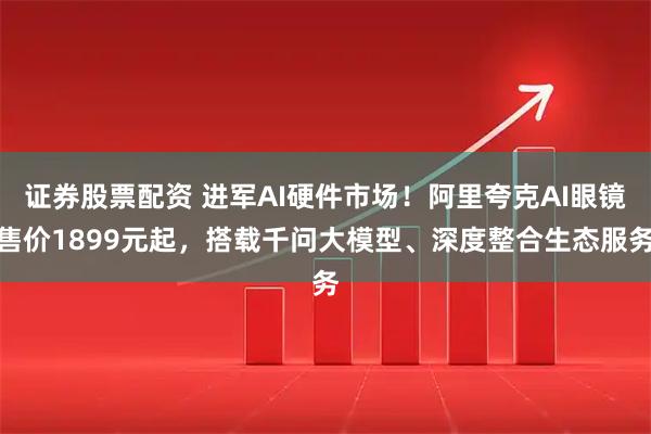 证券股票配资 进军AI硬件市场！阿里夸克AI眼镜售价1899元起，搭载千问大模型、深度整合生态服务