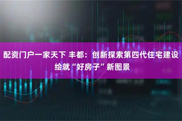 配资门户一家天下 丰都：创新探索第四代住宅建设 绘就“好房子”新图景