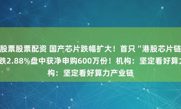 股票股票配资 国产芯片跌幅扩大！首只“港股芯片链”ETF大跌2.88%盘中获净申购600万份！机构：坚定看好算力产业链