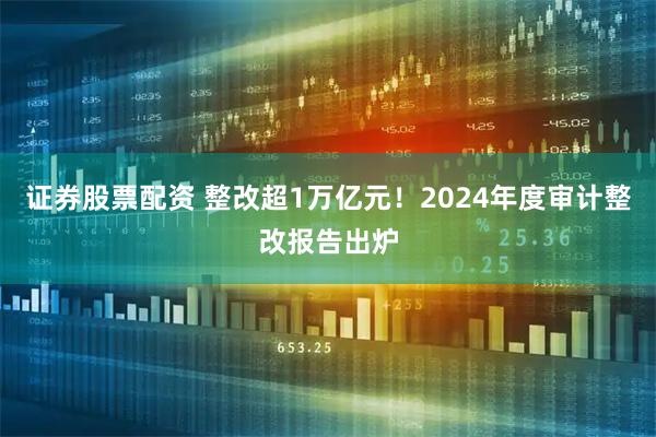 证券股票配资 整改超1万亿元！2024年度审计整改报告出炉