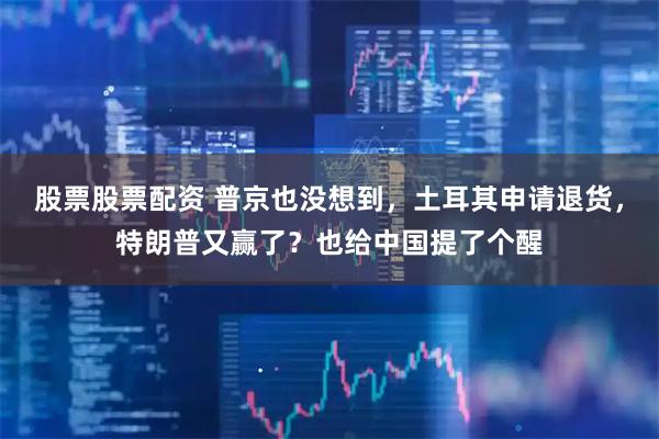 股票股票配资 普京也没想到，土耳其申请退货，特朗普又赢了？也给中国提了个醒