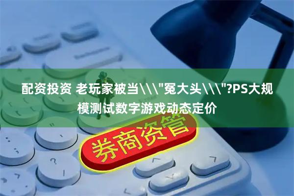 配资投资 老玩家被当\＂冤大头\＂?PS大规模测试数字游戏动态定价