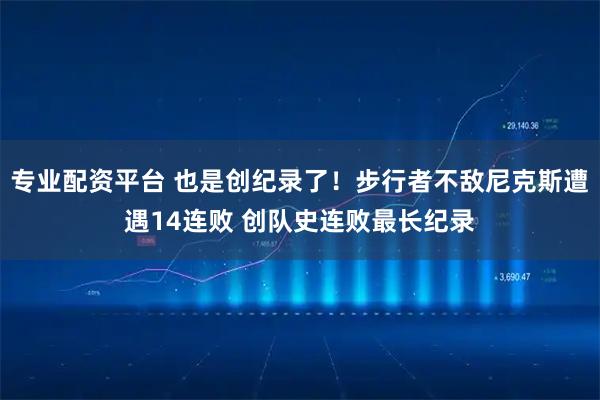 专业配资平台 也是创纪录了！步行者不敌尼克斯遭遇14连败 创队史连败最长纪录