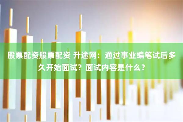 股票配资股票配资 升途网：通过事业编笔试后多久开始面试？面试内容是什么？