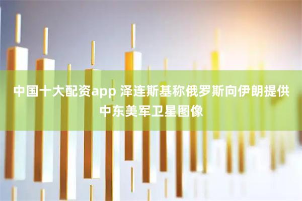 中国十大配资app 泽连斯基称俄罗斯向伊朗提供中东美军卫星图像